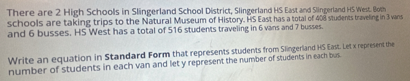 There are 2 High Schools in Slingerland School District, Slingerland HS East and Slingerland HS West. Both 
schools are taking trips to the Natural Museum of History. HS East has a total of 408 students traveling in 3 vans 
and 6 busses. HS West has a total of 516 students traveling in 6 vans and 7 busses. 
Write an equation in Standard Form that represents students from Slingerland HS East. Let x represent the 
number of students in each van and let y represent the number of students in each bus.