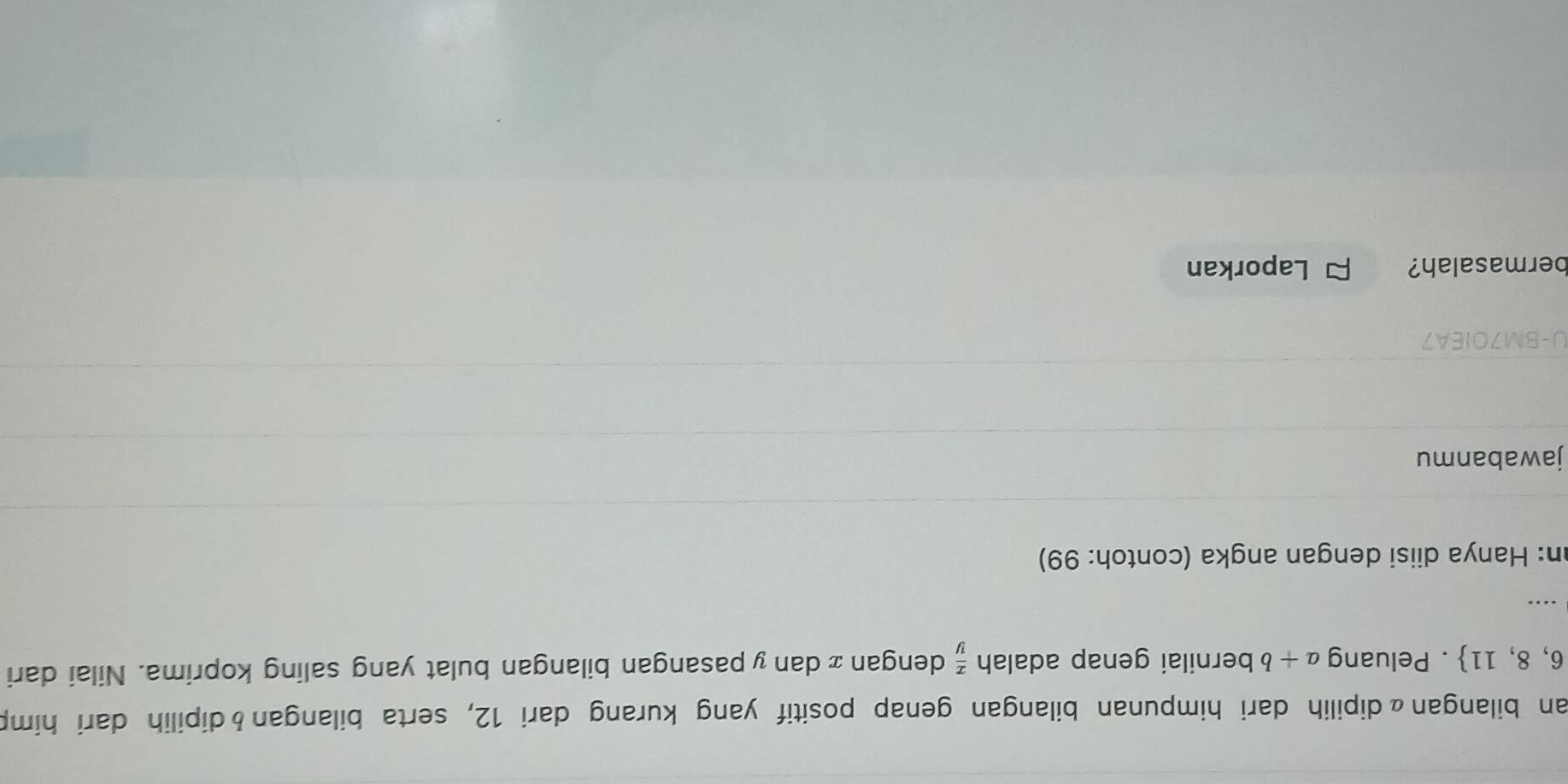 an bilanganαdipilih dari himpunan bilangan genap positif yang kurang dari 12, serta bilangan&dipilih dari himp
6,8,11. Peluang a+b bernilai genap adalah  x/y  dengan æ dan y pasangan bilangan bulat yang saling koprima. Nilai dari 
... 
an: Hanya diisi dengan angka (contoh: 99) 
jawabanmu 
U-BM70IEA7 
bermasalah? Laporkan