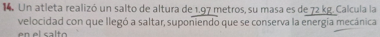 Un atleta realizó un salto de altura de 1.97 metros, su masa es de 72 kg. Calcula la 
velocidad con que llegó a saltar, suponiendo que se conserva la energía mecánica 
en el salto