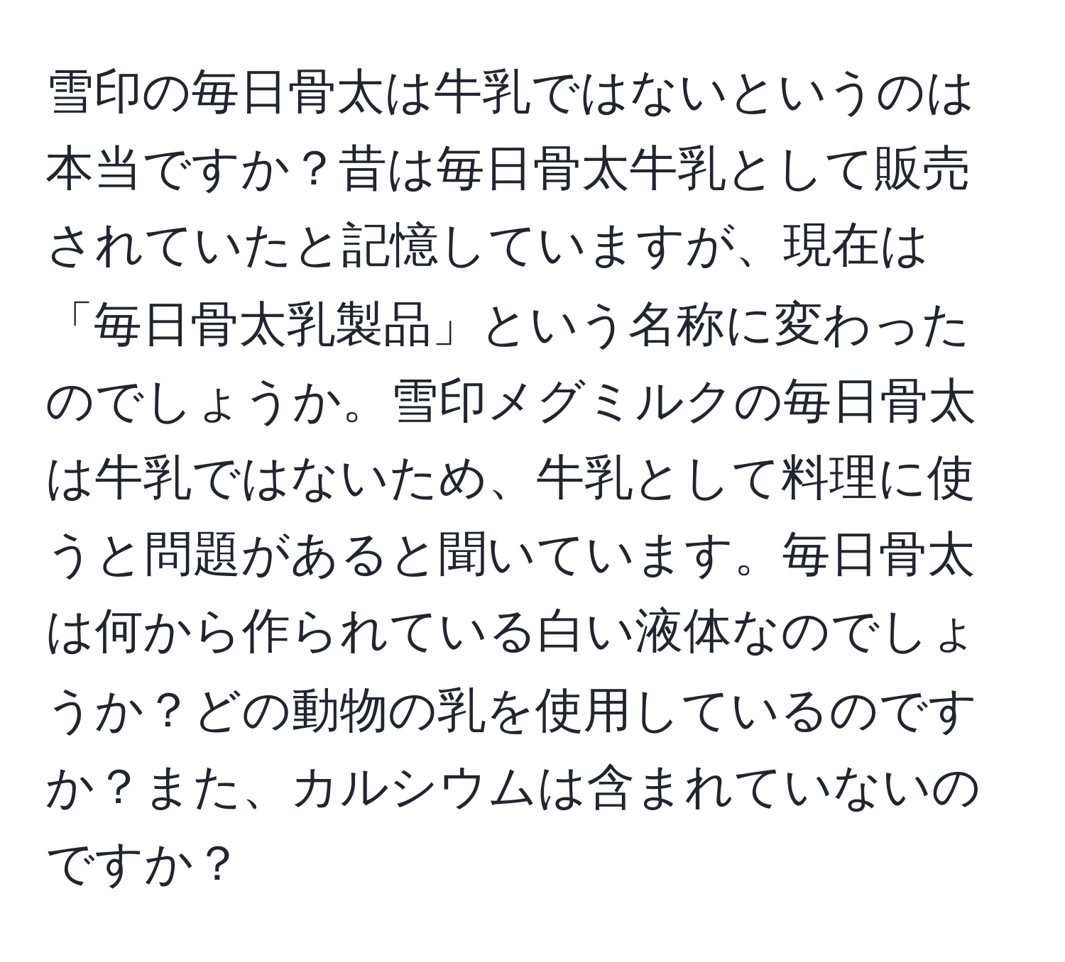 雪印の毎日骨太は牛乳ではないというのは本当ですか？昔は毎日骨太牛乳として販売されていたと記憶していますが、現在は「毎日骨太乳製品」という名称に変わったのでしょうか。雪印メグミルクの毎日骨太は牛乳ではないため、牛乳として料理に使うと問題があると聞いています。毎日骨太は何から作られている白い液体なのでしょうか？どの動物の乳を使用しているのですか？また、カルシウムは含まれていないのですか？