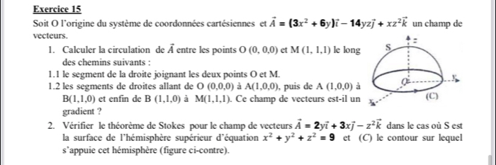 Soit O l'origine du système de coordonnées cartésiennes et vector A=(3x^2+6y)vector i-14yzvector j+xz^2vector k un champ de 
vecteurs. 
1. Calculer la circulation de vector A entre les points O (0,0,0) et M(1,1,1) le long 
des chemins suivants : 
1.1 le segment de la droite joignant les deux points O et M. 
1.2 les segments de droites allant de O(0,0,0) à A(1,0,0) , puis de A(1,0,0) à
B(1,1,0) et enfin de B(1,1,0) a M(1,1,1). Ce champ de vecteurs est-il un 
gradient ? 
2. Vérifier le théorème de Stokes pour le champ de vecteurs vector A=2yvector i+3xvector j-z^2vector k dans le cas où S est 
la surface de l'hémisphère supérieur d'équation x^2+y^2+z^2=9 et (C) le contour sur lequel 
s’appuie cet hémisphère (figure ci-contre).