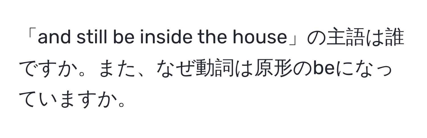 「and still be inside the house」の主語は誰ですか。また、なぜ動詞は原形のbeになっていますか。