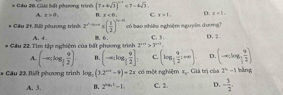 » Câu 20. Giải bất phương trình (7+4sqrt(3))^x-1<7-4sqrt(3).
A. x>0. B. x<0</tex>. C. x>1.
D. x<1</tex>. 
» Câu 21. Bất phương trình 2^(x^2)-3x+4≤ ( 1/2 )^2x-10 có bao nhiêu nghiệm nguyên dương?
A. 4. B. 6. C. 3. D. 2.
* Câu 22. Tìm tập nghiệm của bất phương trình 2^(x+1)>3^(x+2).
A. (-∈fty ;log _ 2/3  9/2 ). B. (-∈fty ;log _ 2/3  9/2 ]. C. (log _ 2/3  9/2 ;+∈fty ). D. (-∈fty ;log _ 3/2  9/2 )
» Câu 23. Biết phương trình log _2(3.2^(x+1)-9)=2x có một nghiệm x_0. Giá trị của 2^(x_0)-1 bǎng
A. 3. C. 2. D. - 3/2 . 
B. 2^(log _3)2-1.