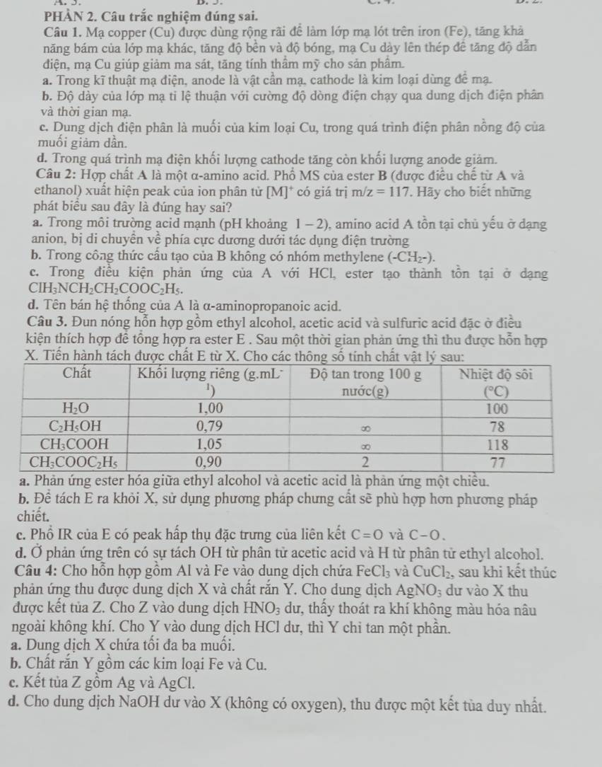 PHÀN 2. Câu trắc nghiệm đúng sai.
Câu 1. Mạ copper (Cu) được dùng rộng rãi để làm lớp mạ lót trên iron (Fe), tăng khả
năng bám của lớp mạ khác, tăng độ bền và độ bóng, mạ Cu dày lên thép đề tăng độ dẫn
điện, mạ Cu giúp giảm ma sát, tăng tính thâm mỹ cho sản phâm.
a. Trong kĩ thuật mạ điện, anode là vật cần mạ, cathode là kim loại dùng để mạ.
b. Độ dày của lớp mạ ti lệ thuận với cường độ dòng điện chạy qua dung dịch điện phân
và thời gian mạ.
c. Dung dịch điện phân là muối của kim loại Cu, trong quá trình điện phân nồng độ của
muối giảm dần.
d. Trong quá trình mạ điện khối lượng cathode tăng còn khối lượng anode giảm.
Câu 2: Hợp chất A là một α-amino acid. Phổ MS của ester B (được điều chế từ A và
ethanol) xuất hiện peak của ion phân tử [M]* có giá trị m/z=117 *. Hãy cho biết những
phát biểu sau đây là đúng hay sai?
a. Trong môi trường acid mạnh (pH khoảng 1 - 2), amino acid A tồn tại chủ yếu ở dạng
anion, bị di chuyền về phía cực dương dưới tác dụng điện trường
b. Trong công thức cầu tạo của B không có nhóm methylene (-CH_2-).
c. Trong điều kiện phản ứng của A với HCl, ester tạo thành tồn tại ở dạng
CIH_3NCH_2CH_2COOC_2H_5.
d. Tên bán hệ thống của A là α-aminopropanoic acid.
Câu 3. Đun nóng hỗn hợp gồm ethyl alcohol, acetic acid và sulfuric acid đặc ở điều
kiện thích hợp để tổng hợp ra ester E . Sau một thời gian phản ứng thì thu được hỗn hợp
X. Tiến hành tách được chất E từ X. Cho các thông số tính chất vật 
a. Phản ứng ester hóa giữa ethyl alcohol và acetic acid là phản ứng một chiều.
b. Để tách E ra khỏi X, sử dụng phương pháp chưng cất sẽ phù hợp hơn phương pháp
chiết.
c. Phổ IR của E có peak hấp thụ đặc trưng của liên kết C=O và C-O.
d. Ở phản ứng trên có sự tách OH từ phân tử acetic acid và H từ phân tử ethyl alcohol.
Câu 4: Cho hỗn hợp gồm Al và Fe vào dung dịch chứa FeCl_3 và CuCl_2. , sau khi kết thúc
phản ứng thu được dung dịch X và chất rắn Y. Cho dung dịch AgNO_3 dư vào X thu
được kết tủa Z. Cho Z vào dung dịch HNO_3 du, thấy thoát ra khí không màu hóa nâu
ngoài không khí. Cho Y vào dung dịch HCl dư, thì Y chi tan một phần.
a. Dung dịch X chứa tối đa ba muối.
b. Chất rắn Y gồm các kim loại Fe và Cu.
c. Kết tủa Z gồm Ag và AgCl.
d. Cho dung dịch NaOH dư vào X (không có oxygen), thu được một kết tủa duy nhất.