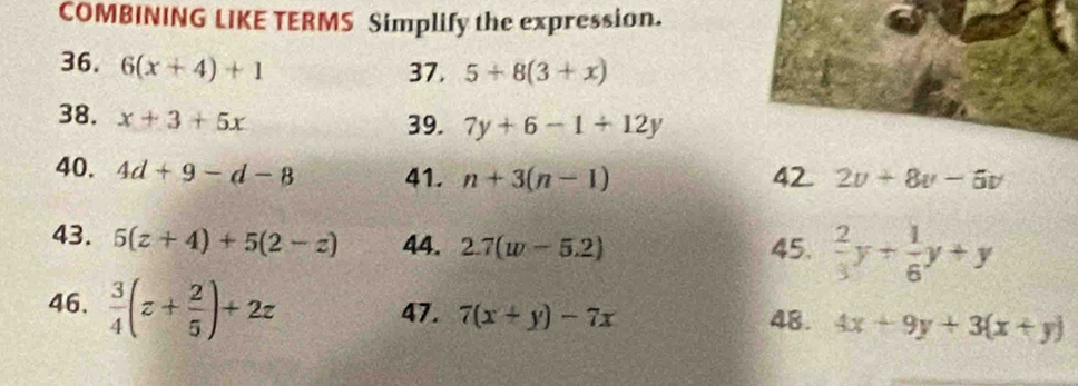 COMBINING LIKE TERMS Simplify the expression. 
36. 6(x+4)+1
37, 5+8(3+x)
38. x+3+5x
39. 7y+6-1+12y
40. 4d+9-d-8 41. n+3(n-1) 42 2v+8v-6v
43. 5(z+4)+5(2-z) 44. 2.7(w-5.2) 45.  2/3 y+ 1/6 y+y
46,  3/4 (z+ 2/5 )+2z 48. 4x+9y+3(x+y)
47. 7(x+y)-7x