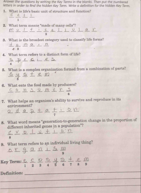 Answer the questions by writing the Key Terms in the blanks. Then put the numbered 
letters in order to find the hidden Key Term. Write a definition for the hidden Key Term. 
1. What is life’s basic unit of structure and function? 
2. What term means “made of many cells”? 
3. What is the broadest category used to classify life forms? 
3 
4. What term refers to a distinct form of life? 
5. What is a complex organization formed from a combination of parts? 
6. What eats the food made by producers? 
_ 
7. What helps an organism’s ability to survive and reproduce in its 
environment? 
_ 
_ 
_ 
8. What word means “generation-to-generation change in the proportion of 
different inherited genes in a population”? 
_ 
8 
9. What term refers to an individual living thing? 
_ 
_ 
9 
Key Term: 
_ 
_
1 2 3 4 5 6 7 8 9
Definition: 
_ 
_ 
_