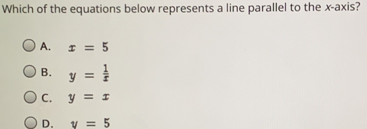 Which of the equations below represents a line parallel to the x-axis?
A. x = 5
B. y =  1/x 
C. y = x
D. y = 5