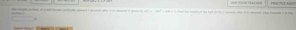 ASK YOUR TEACHER PRACTICE ANOT 
like baght, in feet, of a ball thrown vertically opwand i seconds after it is released is given by s(t)=-16t^2+64t+5. Find the height of the ball (in ft) 2 seconds after it is released. (See Example 1 in this 
Nieard Hstg?