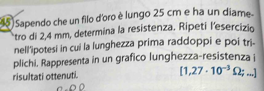 Sapendo che un filo d'oro è lungo 25 cm e ha un díame 
tro di 2,4 mm, determina la resistenza. Ripeti l’esercizio 
nell’ipotesi in cui la lunghezza prima raddoppi e poi tri- 
plichi. Rappresenta in un grafico lunghezza-resistenza i 
risultati ottenuti.
[1,27· 10^(-3)Omega ;...]