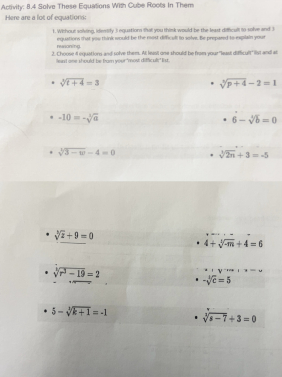 Activity: 8.4 Solve These Equations With Cube Roots In Them
Here are a lot of equations:
1. Without solving, identify 3 equations that you think would be the least difficult to solve and 3
equations that you think would be the most difficult to solve. Be prepared to explain your
reasoning.
2. Choose 4 equations and solve them. At least one should be from your “least difficult” list and at
least one should be from your "most difficult" list.
sqrt[3](t+4)=3
sqrt[3](p+4)-2=1
-10=-sqrt[3](a)
6-sqrt[3](b)=0
sqrt[3](3-w)-4=0
sqrt[3](2n)+3=-5
sqrt[3](z)+9=0
4+sqrt[3](-m)+4=6
sqrt[3](r^3-19)=2
-sqrt[3](c)=5
5-sqrt[3](k+1)=-1
sqrt[3](s-7)+3=0