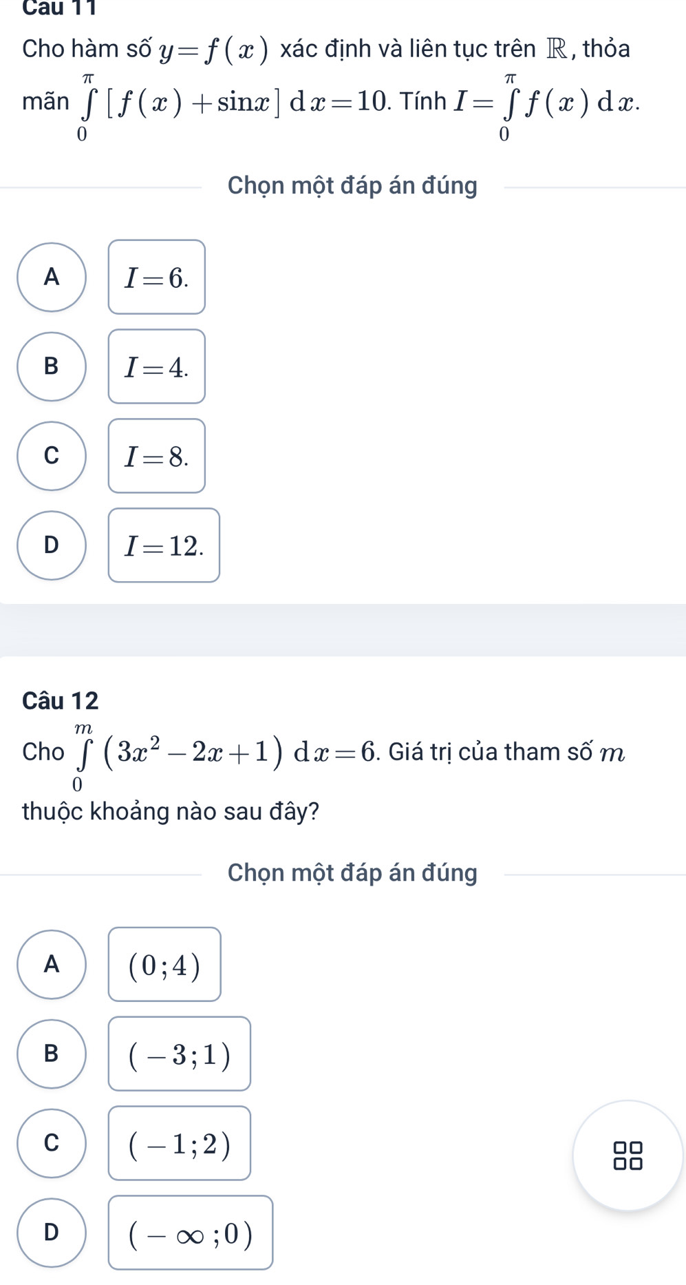 Cau 11
Cho hàm số y=f(x) xác định và liên tục trên R , thỏa
mãn ∈tlimits _0^((π)[f(x)+sin x] d x=10. Tính I=∈tlimits _0^(π)f(x)dx. 
Chọn một đáp án đúng
A I=6.
B I=4.
C I=8.
D I=12. 
Câu 12
Cho ∈tlimits _0^m(3x^2)-2x+1)dx=6. . Giá trị của tham Swidehat O m
thuộc khoảng nào sau đây?
Chọn một đáp án đúng
A (0;4)
B (-3;1)
C (-1;2)
88
D (-∈fty ;0)