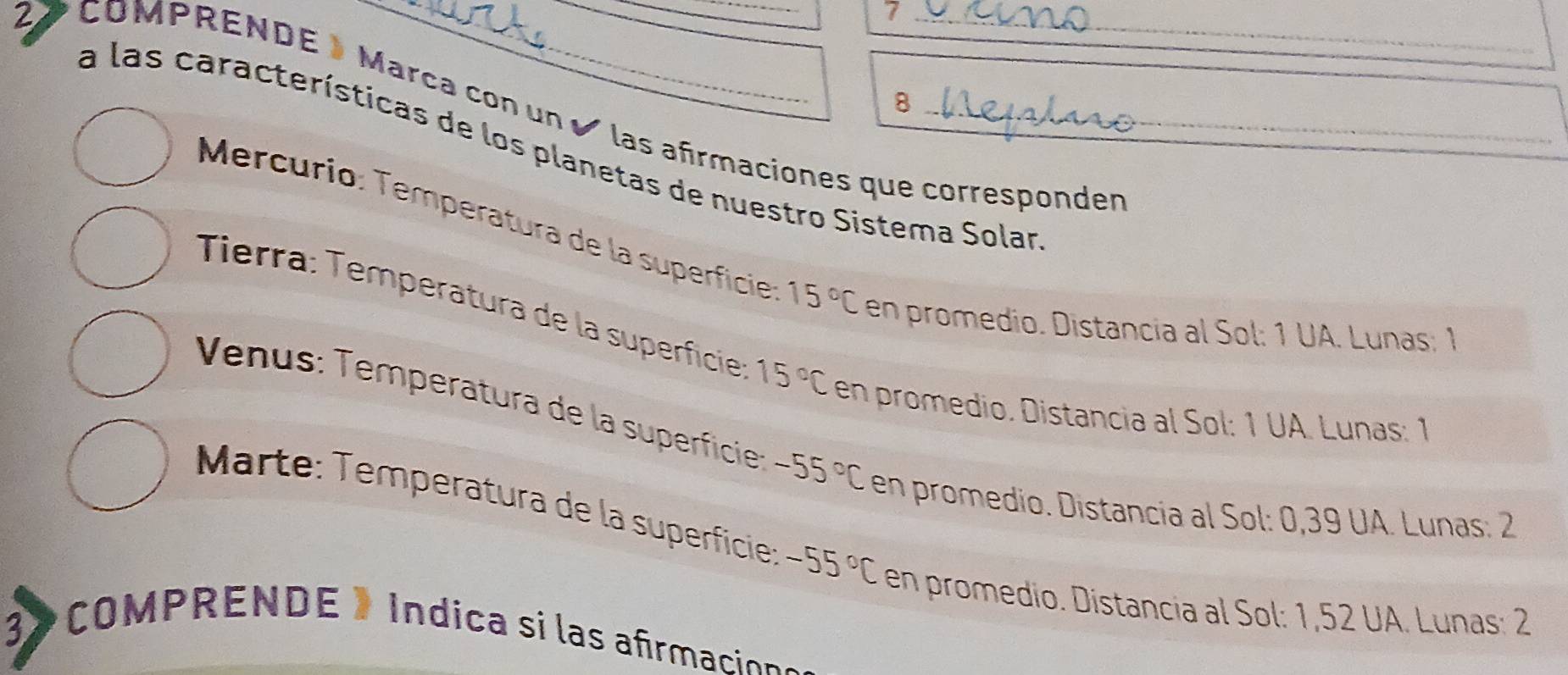 7 
8 
_ 
27 COMPRENDE Marca con un ✔ las afirmaciones que corresponder 
a las características de los planetas de nuestro Sistema Solar 
Mercurio: Temperatura de la superficie 15°C en promedio. Distancia al Sol: 1 UA. Lunas: 1 
Tierra: Temperatura de la superfície 15°C en promedio. Distancia al Sol: 1 UA. Lunas: 1 
Venus: Temperatura de la superficie -55°C en promedio. Distancia al Sol: 0,39 UA. Lunas: 2
Marte: Temperatura de la superficie: -55°C en promedio. Distancia al Sol: 1,52 UA. Lunas: 2
3 COMPRENDE » Indica si las a frmacion s