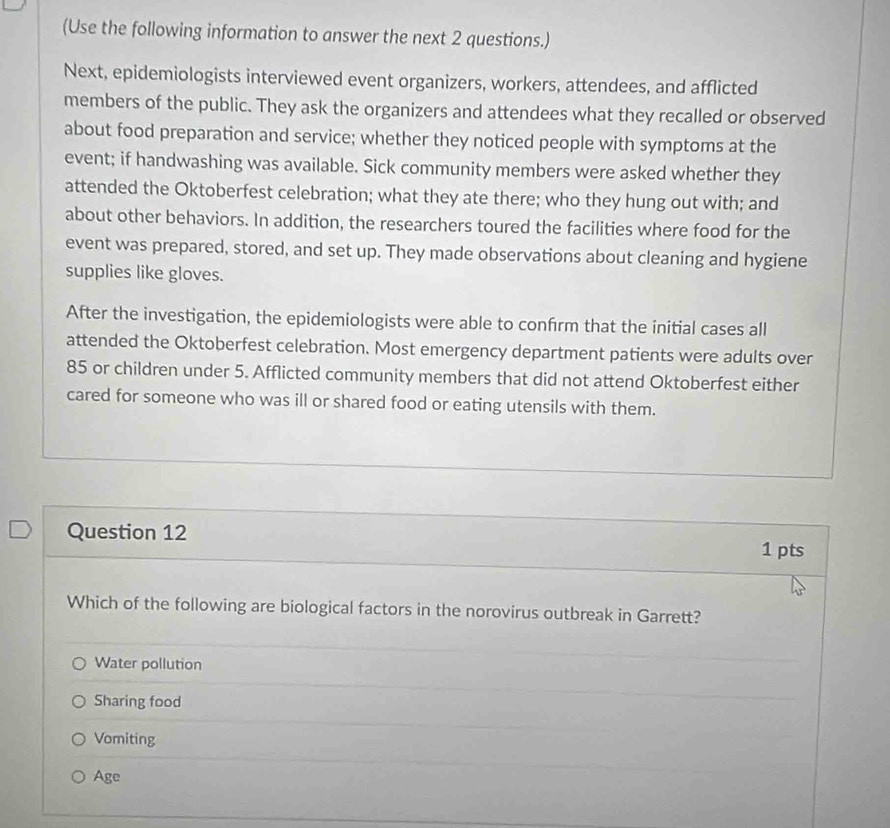 (Use the following information to answer the next 2 questions.)
Next, epidemiologists interviewed event organizers, workers, attendees, and afflicted
members of the public. They ask the organizers and attendees what they recalled or observed
about food preparation and service; whether they noticed people with symptoms at the
event; if handwashing was available. Sick community members were asked whether they
attended the Oktoberfest celebration; what they ate there; who they hung out with; and
about other behaviors. In addition, the researchers toured the facilities where food for the
event was prepared, stored, and set up. They made observations about cleaning and hygiene
supplies like gloves.
After the investigation, the epidemiologists were able to confrm that the initial cases all
attended the Oktoberfest celebration. Most emergency department patients were adults over
85 or children under 5. Afflicted community members that did not attend Oktoberfest either
cared for someone who was ill or shared food or eating utensils with them.
Question 12
1 pts
Which of the following are biological factors in the norovirus outbreak in Garrett?
Water pollution
Sharing food
Vomiting
Age