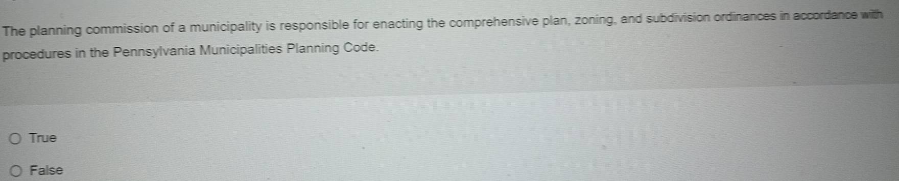 The planning commission of a municipality is responsible for enacting the comprehensive plan, zoning, and subdivision ordinances in accordance with
procedures in the Pennsylvania Municipalities Planning Code.
True
False