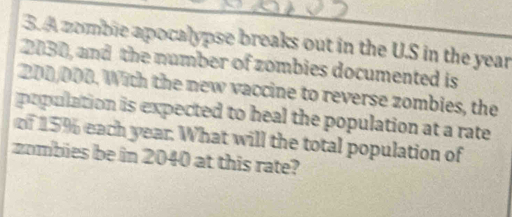 A zomble apocalypse breaks out in the U.S in the year
2030, and the number of zombies documented is
200/000. With the new vaccine to reverse zombies, the 
population is expected to heal the population at a rate 
of 15% each year. What will the total population of 
zombies be in 2040 at this rate?