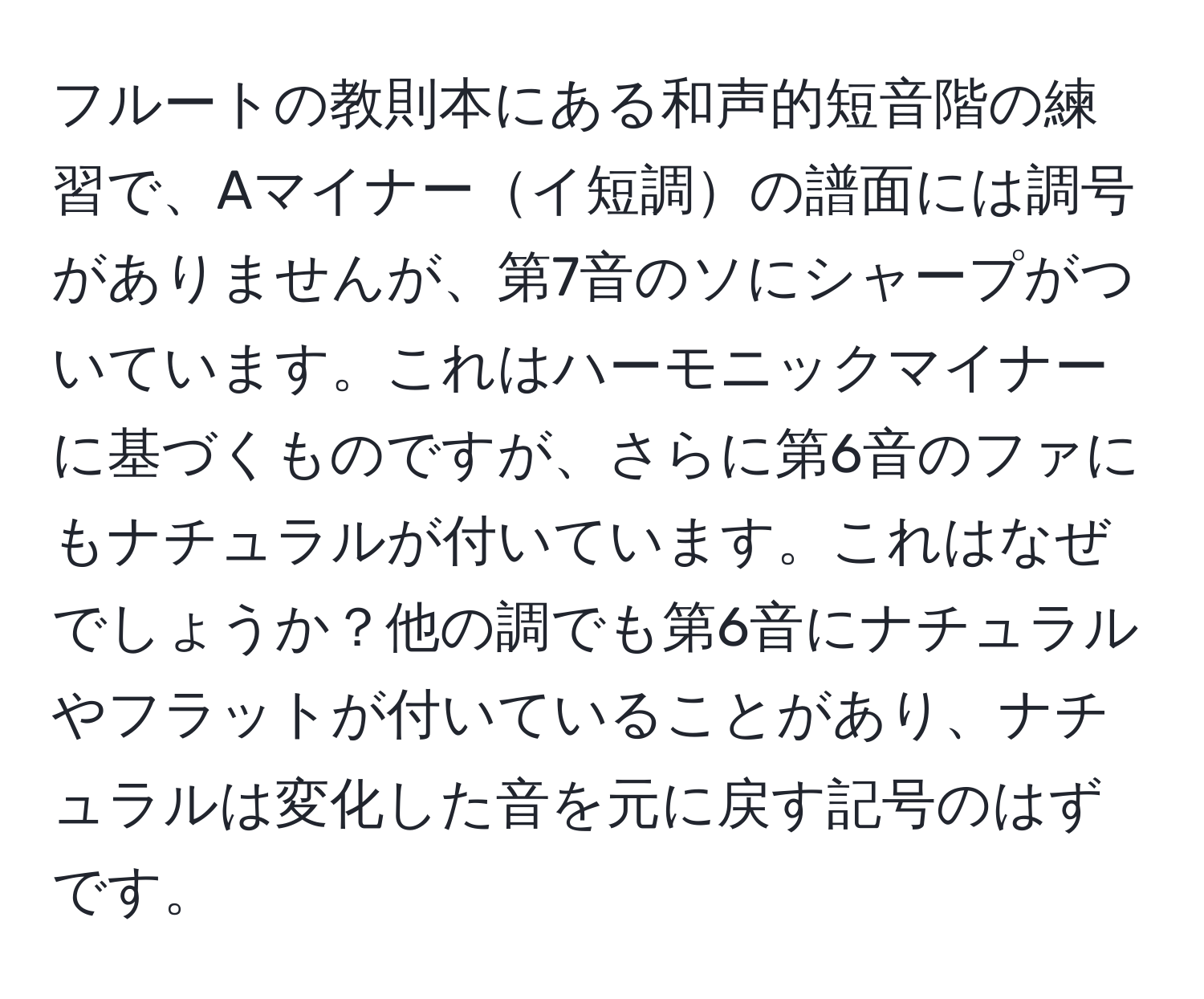 フルートの教則本にある和声的短音階の練習で、Aマイナーイ短調の譜面には調号がありませんが、第7音のソにシャープがついています。これはハーモニックマイナーに基づくものですが、さらに第6音のファにもナチュラルが付いています。これはなぜでしょうか？他の調でも第6音にナチュラルやフラットが付いていることがあり、ナチュラルは変化した音を元に戻す記号のはずです。