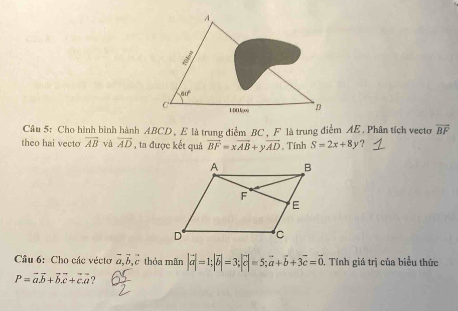 Cho hình bình hành ABCD, E là trung điểm BC, F là trung điểm AE. Phân tích vecto vector BF
theo hai vectơ vector AB và vector AD , ta được kết quả vector BF=xvector AB+yvector AD. Tính S=2x+8y ?
Câu 6: Cho các véctơ vector a,vector b,vector c thỏa mãn |vector a|=1;|vector b|=3;|vector c|=5;vector a+vector b+3vector c=vector 0. Tính giá trị của biểu thức
P=vector a.vector b+vector b.vector c+vector c.vector a ?