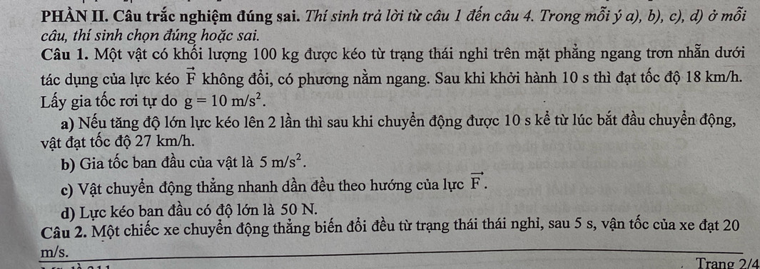 PHÀN II. Câu trắc nghiệm đúng sai. Thí sinh trả lời từ câu 1 đến câu 4. Trong mỗi ý a), b), c), d) ở mỗi
câu, thí sinh chọn đúng hoặc sai.
Câu 1. Một vật có khối lượng 100 kg được kéo từ trạng thái nghỉ trên mặt phẳng ngang trơn nhẫn dưới
tác dụng của lực kéo vector F không đổi, có phương nằm ngang. Sau khi khởi hành 10 s thì đạt tốc độ 18 km/h.
Lấy gia tốc rơi tự do g=10m/s^2. 
a) Nếu tăng độ lớn lực kéo lên 2 lần thì sau khi chuyển động được 10 s kể từ lúc bắt đầu chuyển động,
vật đạt tốc độ 27 km/h.
b) Gia tốc ban đầu của vật là 5m/s^2.
c) Vật chuyển động thẳng nhanh dần đều theo hướng của lực vector F.
d) Lực kéo ban đầu có độ lớn là 50 N.
Câu 2. Một chiếc xe chuyển động thẳng biến đổi đều từ trạng thái thái nghi, sau 5 s, vận tốc của xe đạt 20
m/s. Trang 2/4