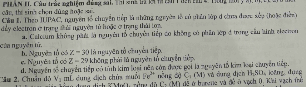 PHẢN II. Câu trắc nghiệm đúng sai. Thí sinh tra lời từ cầu 1 đến cầu 4. Trong mời y a), b), c), đ) ở
câu, thí sinh chọn đúng hoặc sai.
Câu 1. Theo IUPAC, nguyên tố chuyển tiếp là những nguyên tố có phân lớp d chưa được xếp (hoặc điền)
đầy electron ở trạng thái nguyên tử hoặc ở trạng thái ion.
a. Calcium không phải là nguyên tố chuyển tiếp do không có phân lớp d trong cầu hình electron
của nguyên tử.
b. Nguyên tố có Z=30 là nguyên tố chuyển tiếp.
c. Nguyên tố có Z=29 không phải là nguyên tố chuyển tiếp.
d. Nguyên tố chuyển tiếp có tính kim loại nên còn được gọi là nguyên tố kim loại chuyển tiếp.
Câu 2. Chuẩn độ V_1 mL dung dịch chứa muối Fe^(2+) nồng độ C_1 (M) và dung dịch H_2SO_4 loãng, đựng
du ng dịch KMnO, nồng đ ộ C (M) để ở burette và đề ở vạch 0. Khi vạch thể