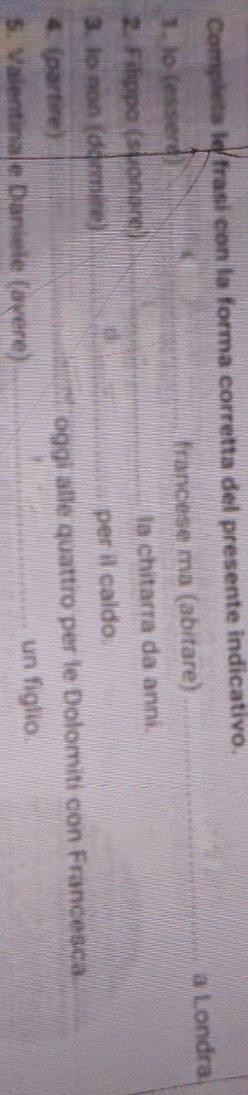 Completa le frasi con la forma corretta del presente indicativo. 
1. lo (essere) francese ma (abitare) _a Londra 
2. Filippo (suσnare la chitarra da anni. 
3. Io non (dormire) 
per il caldo 
4. (partire) oggi alle quattro per le Dolomiti con Francesca. 
S. Valentinale Daniele (avere) 
_un figlio