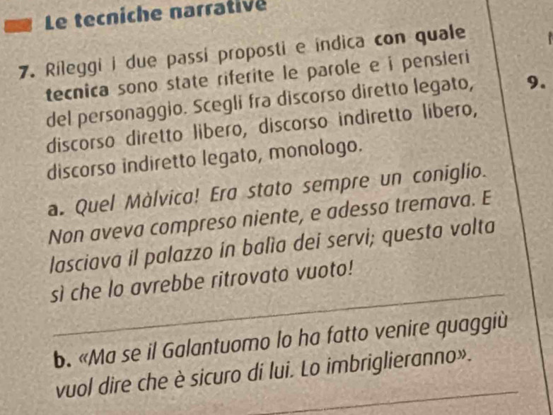 Le tecniche narrative
7. Rileggi i due passi proposti e índica con quale
tecnica sono state riferite le parole e i pensieri
del personaggio. Scegli fra discorso diretto legato, 9.
discorso diretto libero, discorso indiretto libero,
discorso indiretto legato, monologo.
a. Quel Màlvica! Era stato sempre un coniglio.
Non aveva compreso niente, e adesso tremava. E
lasciava il palazzo in balìa dei servi; questa volta
_
sì che lo avrebbe ritrovato vuoto!
b. «Ma se il Galantuomo lo ha fatto venire quaggiù
vuol dire che è sicuro di lui. Lo imbriglieranno».