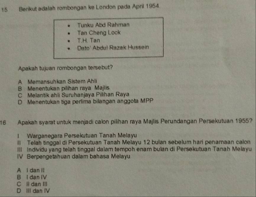 Berikut adalah rombongan ke London pada April 1954.
Tunku Abd Rahman
Tan Cheng Lock
T.H. Tan
Dato' Abdul Razak Hussein
Apakah tujuan rombongan tersebut?
A Memansuhkan Sistem Ahli
B Menentukan pilihan raya Majlis
C Melantik ahli Suruhanjaya Pilihan Raya
D Menentukan tiga perlima bilangan anggota MPP
16 Apakah syarat untuk menjadi calon pilihan raya Majlis Perundangan Persekutuan 1955?
I Warganegara Persekutuan Tanah Melayu
Il Telah tinggal di Persekutuan Tanah Melayu 12 bulan sebelum hari penamaan calon
III Individu yang telah tinggal dalam tempoh enam bulan di Persekutuan Tanah Melayu
IV Berpengetahuan dalam bahasa Melayu
A l dan II
B I dan IV
C ll dan III
D IIl dan IV