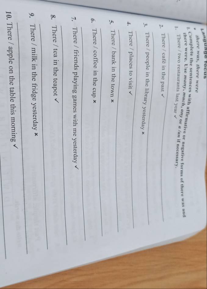 Language focus 
there was, there were 
J. Complete the sentences with affirmative or negative forms of there was and 
there were. Use many, much, any or a /an if necessary. 
1. There / two restaurants last year √ 
_ 
2. There / café in the past 
_ 
3. There / people in the library yesterday × 
_ 
4. There / places to visit 
_ 
5. There / bank in the town × 
_ 
6. There / coffee in the cup × 
_ 
7. There / friends playing games with me yesterday 
_ 
_ 
8. There / tea in the teapot 
_ 
9. There / milk in the fridge yesterday × 
_ 
10. There / apple on the table this morning