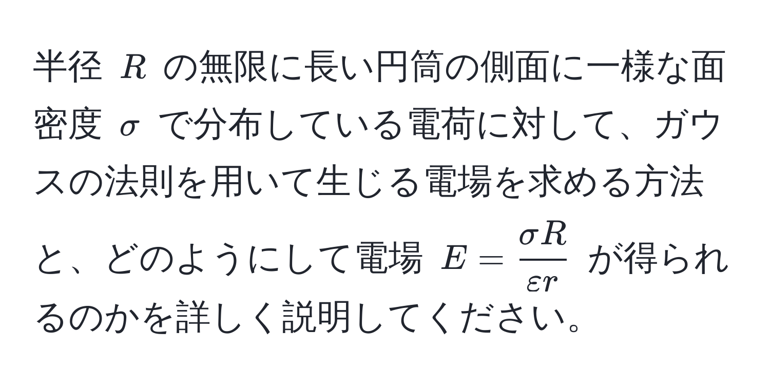 半径 $R$ の無限に長い円筒の側面に一様な面密度 $sigma$ で分布している電荷に対して、ガウスの法則を用いて生じる電場を求める方法と、どのようにして電場 $E =  sigma R/varepsilon r $ が得られるのかを詳しく説明してください。