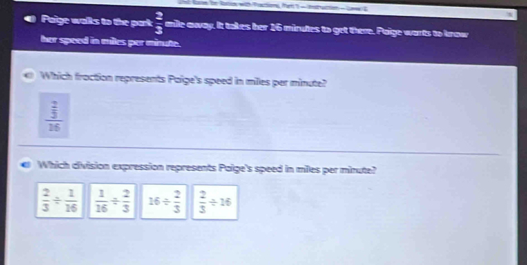 at Rn te Ratio with Pastion for - mtution - Lw E
Paige walls to the park  2/3  anle away. It takes her 16 minutes to get there. Paige warts to know
her speed in miles per minute.
Which fraction represents Paige's speed in miles per minute?
frac  2/3 16
Which division expression represents Paige's speed in miles per minute?
 2/3 /  1/16   1/16 /  2/3  16/  2/3   2/3 / 16