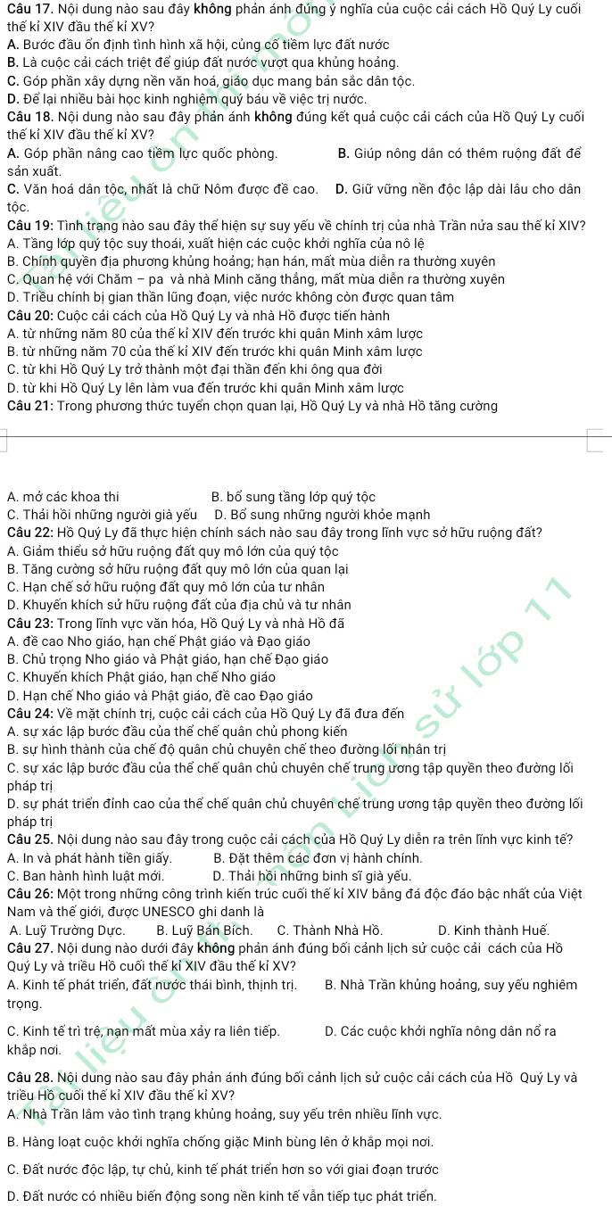 Nội dung nào sau đây không phản ánh đúng ý nghĩa của cuộc cải cách Hồ Quý Ly cuối
thế kỉ XIV đầu thế kỉ XV?
A. Bước đầu ổn định tình hình xã hội, củng cố tiềm lực đất nước
B. Là cuộc cải cách triệt để giúp đất nước vượt qua khủng hoảng.
C. Góp phần xây dựng nền văn hoá, giáo dục mang bản sắc dân tộc.
D. Để lại nhiều bài học kinh nghiệm quý báu về việc trị nước.
Câu 18. Nội dung nào sau đây phản ánh không đúng kết quả cuộc cải cách của Hồ Quý Ly cuối
thế kỉ XIV đầu thế kỉ XV?
A. Góp phần nâng cao tiềm lực quốc phòng. B. Giúp nông dân có thêm ruộng đất để
sản xuất.
C. Văn hoá dân tộc, nhất là chữ Nôm được đề cao. D. Giữ vững nền độc lập dài lâu cho dân
tộc.
Câu 19: Tình trạng nào sau đây thể hiện sự suy yếu về chính trị của nhà Trần nửa sau thế kỉ XIV?
A. Tầng lớp quý tộc suy thoái, xuất hiện các cuộc khởi nghĩa của nô lệ
B. Chính quyền địa phương khủng hoảng; hạn hán, mất mùa diễn ra thường xuyên
C. Quan hệ với Chăm - pa và nhà Minh căng thẳng, mất mùa diễn ra thường xuyên
D. Triều chính bị gian thần lũng đoạn, việc nước không còn được quan tâm
Câu 20: Cuộc cải cách của Hồ Quý Ly và nhà Hồ được tiến hành
A. từ những năm 80 của thế kỉ XIV đến trước khi quân Minh xâm lược
B. từ những năm 70 của thế kỉ XIV đến trước khi quân Minh xâm lược
C. từ khi Hồ Quý Ly trở thành một đại thần đến khi ông qua đời
D. từ khi Hồ Quý Ly lên làm vua đến trước khi quân Minh xâm lược
Câu 21: Trong phương thức tuyển chọn quan lại, Hồ Quý Ly và nhà Hồ tăng cường
A. mở các khoa thi B. bổ sung tầng lớp quý tộc
C. Thải hồi những người già yếu D. Bổ sung những người khỏe mạnh
Câu 22: Hồ Quý Ly đã thực hiện chính sách nào sau đây trong lĩnh vực sở hữu ruộng đất?
A. Giảm thiểu sở hữu ruộng đất quy mô lớn của quý tộc
B. Tăng cường sở hữu ruộng đất quy mô lớn của quan lại
C. Hạn chế sở hữu ruộng đất quy mô lớn của tư nhân
D. Khuyến khích sử hữu ruộng đất của địa chủ và tư nhân
Câu 23: Trong lĩnh vực văn hóa, Hồ Quý Ly và nhà Hồ đã
A. đề cao Nho giáo, hạn chế Phật giáo và Đạo giáo
B. Chủ trọng Nho giáo và Phật giáo, hạn chế Đạo giáo
C. Khuyến khích Phật giáo, hạn chế Nho giáo
D. Hạn chế Nho giáo và Phật giáo, đề cao Đạo giáo
Câu 24: Về mặt chính trị, cuộc cải cách của Hồ Quý Ly đã đưa đến
A. sự xác lập bước đầu của thể chế quân chủ phong kiến
B. sự hình thành của chế độ quân chủ chuyên chế theo đường lối nhân trị
C. sự xác lập bước đầu của thể chế quân chủ chuyên chế trung ương tập quyền theo đường lối
pháp trị
D. sự phát triển đỉnh cao của thể chế quân chủ chuyên chế trung ương tập quyền theo đường lối
pháp trị
Câu 25. Nội dung nào sau đây trong cuộc cải cách của Hồ Quý Ly diễn ra trên lĩnh vực kinh tế?
A. In và phát hành tiền giấy. B. Đặt thêm các đơn vị hành chính.
C. Ban hành hình luất mới. D. Thải hồi những binh sĩ già yếu
Câu 26: Một trong những công trình kiến trúc cuối thế kỉ XIV bằng đá độc đáo bậc nhất của Việt
Nam và thế giới, được UNESCO ghi danh là
A. Luỹ Trường Dực. B. Luỹ Bán Bích. C. Thành Nhà Hồ. D. Kinh thành Huế,
Câu 27. Nội dung nào dưới đây không phản ánh đúng bối cảnh lịch sử cuộc cải cách của Hồ
Quý Ly và triều Hồ cuối thế kỉ XIV đầu thế kỉ XV?
A. Kinh tế phát triển, đất nước thái bình, thịnh trị. B. Nhà Trần khủng hoảng, suy yếu nghiêm
trong.
C. Kinh tế trì trệ, nạn mất mùa xảy ra liên tiếp. D. Các cuộc khởi nghĩa nông dân nổ ra
khắp nơi.
Câu 28. Nội dung nào sau đây phản ánh đúng bối cảnh lịch sử cuộc cải cách của Hồ Quý Ly và
triều Hồ cuối thế kỉ XIV đầu thế kỉ XV?
A. Nhà Trần lâm vào tình trạng khủng hoảng, suy yếu trên nhiều lĩnh vực.
B. Hàng loạt cuộc khởi nghĩa chống giặc Minh bùng lên ở khắp mọi nơi.
C. Đất nước độc lập, tự chủ, kinh tế phát triển hơn so với giai đoạn trước
D. Đất nước có nhiều biến động song nền kinh tế vẫn tiếp tục phát triển.