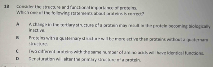 Consider the structure and functional importance of proteins.
Which one of the following statements about proteins is correct?
A A change in the tertiary structure of a protein may result in the protein becoming biologically
inactive.
B Proteins with a quaternary structure will be more active than proteins without a quaternary
structure.
C Two different proteins with the same number of amino acids will have identical functions.
D Denaturation will alter the primary structure of a protein.