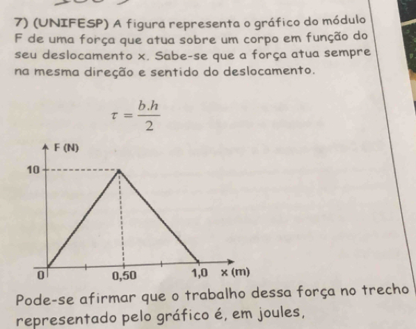 (UNIFESP) A figura representa o gráfico do módulo 
F de uma força que atua sobre um corpo em função do 
seu deslocamento x. Sabe-se que a força atua sempre 
na mesma direção e sentido do deslocamento.
tau = (b.h)/2 
Pode-se afirmar que o trabalho dessa força no trecho 
representado pelo gráfico é, em joules,