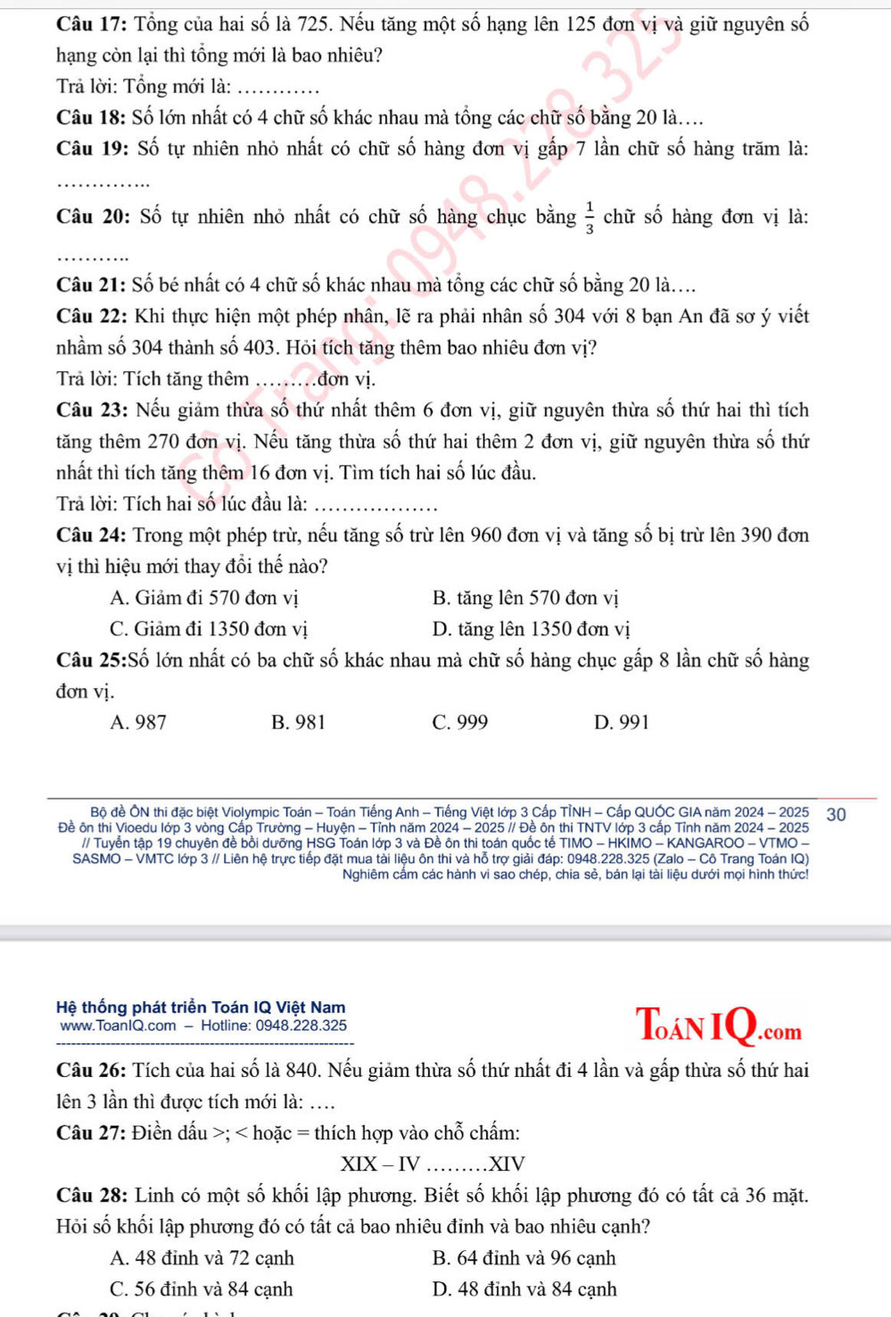 Tổng của hai số là 725. Nếu tăng một số hạng lên 125 đơn vị và giữ nguyên số
hạng còn lại thì tổng mới là bao nhiêu?
Trả lời: Tổng mới là:_
Câu 18: Số lớn nhất có 4 chữ số khác nhau mà tổng các chữ số bằng 20 là....
Câu 19: Số tự nhiên nhỏ nhất có chữ số hàng đơn vị gấp 7 lần chữ số hàng trăm là:
_
Câu 20: Số tự nhiên nhỏ nhất có chữ số hàng chục bằng  1/3  chữ số hàng đơn vị là:
_
Câu 21: Số bé nhất có 4 chữ số khác nhau mà tổng các chữ số bằng 20 là....
Câu 22: Khi thực hiện một phép nhân, lẽ ra phải nhân số 304 với 8 bạn An đã sơ ý viết
nhầm số 304 thành số 403. Hỏi tích tăng thêm bao nhiêu đơn vị?
Trả lời: Tích tăng thêm ..đơn vị.
Câu 23: Nếu giảm thừa số thứ nhất thêm 6 đơn vị, giữ nguyên thừa số thứ hai thì tích
tăng thêm 270 đơn vị. Nếu tăng thừa số thứ hai thêm 2 đơn vị, giữ nguyên thừa số thứ
nhất thì tích tăng thêm 16 đơn vị. Tìm tích hai số lúc đầu.
Trả lời: Tích hai số lúc đầu là:_
Câu 24: Trong một phép trừ, nếu tăng số trừ lên 960 đơn vị và tăng số bị trừ lên 390 đơn
vị thì hiệu mới thay đổi thế nào?
A. Giảm đi 570 đơn vị B. tăng lên 570 đơn vị
C. Giảm đi 1350 đơn vị D. tăng lên 1350 đơn vị
Câu 25:Số lớn nhất có ba chữ số khác nhau mà chữ số hàng chục gấp 8 lần chữ số hàng
đơn vị.
A. 987 B. 981 C. 999 D. 991
Bộ đề ÔN thi đặc biệt Violympic Toán - Toán Tiếng Anh - Tiếng Việt lớp 3 Cấp TỉNH - Cấp QUÓC GIA năm 2024 - 2025 30
Đề ôn thi Vioedu lớp 3 vòng Cấp Trường - Huyện - Tỉnh năm 2024 - 2025 // Đề ôn thi TNTV lớp 3 cấp Tỉnh năm 2024 - 2025
// Tuyển tập 19 chuyên đề bồi dưỡng HSG Toán lớp 3 và Đề ôn thi toán quốc tế TIMO - HKİMO - KANGAROO - VTMO -
SASMO - VMTC lớp 3 // Liên hệ trực tiếp đặt mua tài liệu ôn thi và hỗ trợ giải đáp: 0948.228.325 (Zalo - Cô Trang Toán IQ)
Nghiêm cầm các hành vi sao chép, chia sẻ, bán lại tài liệu dưới mọi hình thức!
Hệ thống phát triển Toán IQ Việt Nam Toán IQ.com
www.ToanIQ.com - Hotline: 0948.228.325
Câu 26: Tích của hai số là 840. Nếu giảm thừa số thứ nhất đi 4 lần và gấp thừa số thứ hai
lên 3 lần thì được tích mới là: ….
Câu 27: Điền dấu >; < hoặc = thích hợp vào chỗ chấm:
XIX - IV _XIV
Câu 28: Linh có một số khối lập phương. Biết số khối lập phương đó có tất cả 36 mặt.
Hỏi số khối lập phương đó có tất cả bao nhiêu đinh và bao nhiêu cạnh?
A. 48 đỉnh và 72 cạnh B. 64 đỉnh và 96 cạnh
C. 56 đỉnh và 84 cạnh D. 48 đỉnh và 84 cạnh