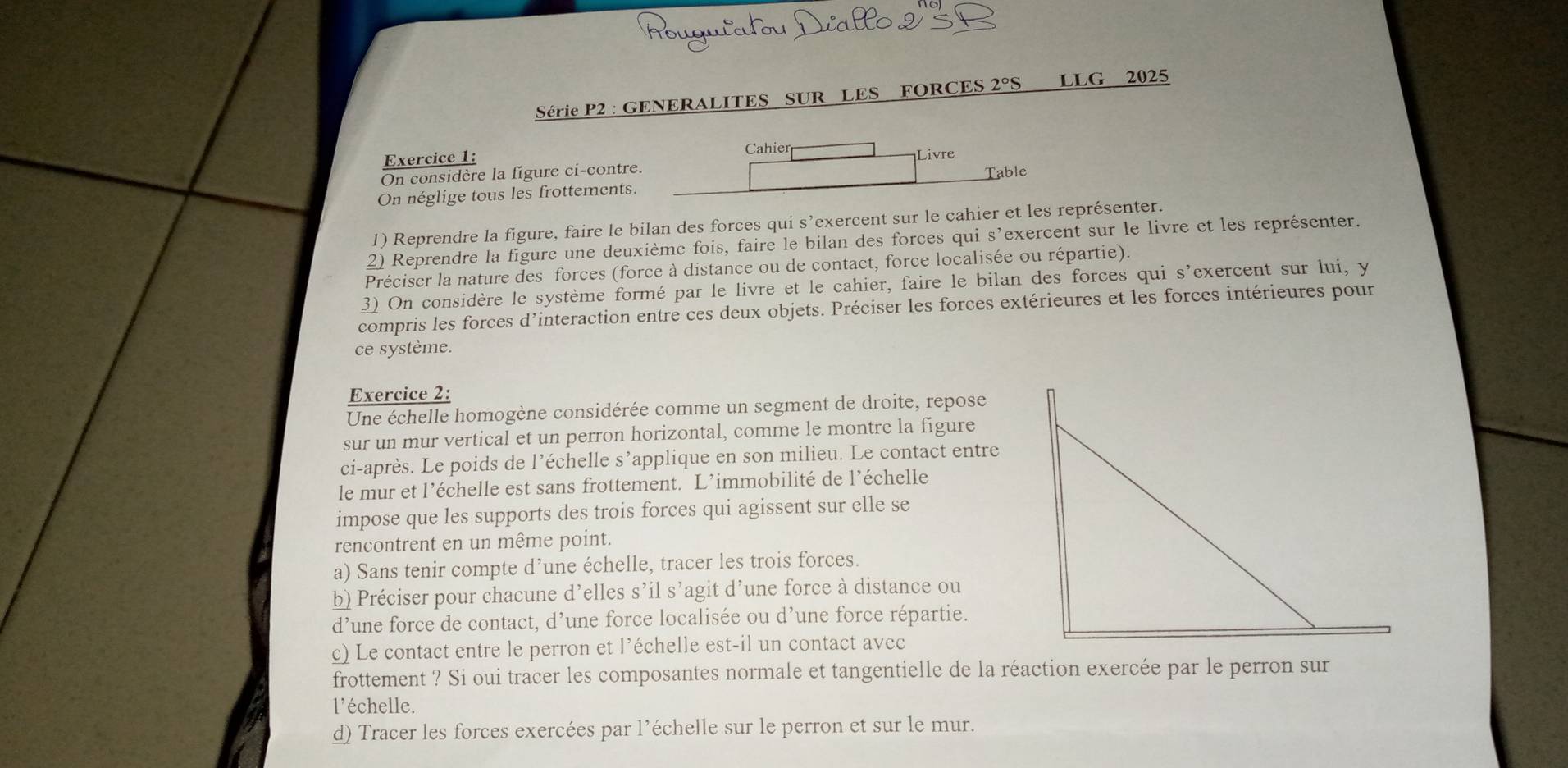 Deallo 9
Série P2 : GENERALITES SUR LES FORCES 2°S lLG 2025
Exercice 1: Cahier Livre
On considère la figure ci-contre.
On néglige tous les frottements. Table
1) Reprendre la figure, faire le bilan des forces qui s’exercent sur le cahier et les représenter.
2) Reprendre la figure une deuxième fois, faire le bilan des forces qui s'exercent sur le livre et les représenter.
Préciser la nature des forces (force à distance ou de contact, force localisée ou répartie).
3) On considère le système formé par le livre et le cahier, faire le bilan des forces qui s'exercent sur lui, y
compris les forces d'interaction entre ces deux objets. Préciser les forces extérieures et les forces intérieures pour
ce système.
Exercice 2:
Une échelle homogène considérée comme un segment de droite, repose
sur un mur vertical et un perron horizontal, comme le montre la figure
ci-après. Le poids de l’échelle s’applique en son milieu. Le contact entre
le mur et l’échelle est sans frottement. L’immobilité de l’échelle
impose que les supports des trois forces qui agissent sur elle se
rencontrent en un même point.
a) Sans tenir compte d’une échelle, tracer les trois forces.
b) Préciser pour chacune d’elles s’il s’agit d’une force à distance ou
d’une force de contact, d’une force localisée ou d’une force répartie.
c) Le contact entre le perron et l’échelle est-il un contact avec
frottement ? Si oui tracer les composantes normale et tangentielle de la réaction exercée par le perron sur
l'échelle.
d) Tracer les forces exercées par l’échelle sur le perron et sur le mur.