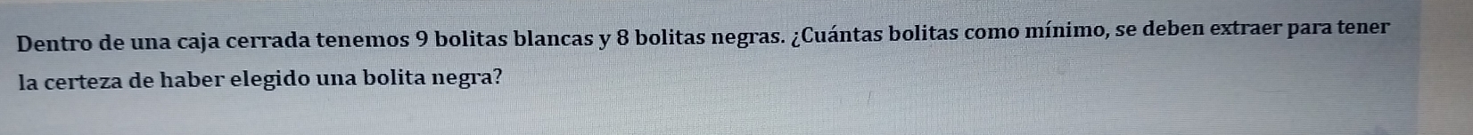 Dentro de una caja cerrada tenemos 9 bolitas blancas y 8 bolitas negras. ¿Cuántas bolitas como mínimo, se deben extraer para tener 
la certeza de haber elegido una bolita negra?