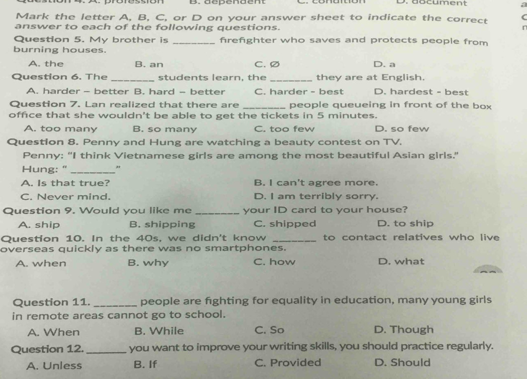 dépendent D. document
a
Mark the letter A, B, C, or D on your answer sheet to indicate the correct (
answer to each of the following questions.
r
Question 5. My brother is _firefighter who saves and protects people from
burning houses.
A. the B. an C. Ø D. a
Question 6. The _students learn, the _they are at English.
A. harder - better B. hard - better C. harder - best D. hardest - best
Question 7. Lan realized that there are _people queueing in front of the box
offce that she wouldn't be able to get the tickets in 5 minutes.
A. too many B. so many C. too few D. so few
Question 8. Penny and Hung are watching a beauty contest on TV.
Penny: “I think Vietnamese girls are among the most beautiful Asian girls.”
Hung: " _"
A. Is that true? B. I can't agree more.
C. Never mind. D. I am terribly sorry.
Question 9. Would you like me _your ID card to your house?
A. ship B. shipping C. shipped D. to ship
Question 10. In the 40s, we didn't know _to contact relatives who live
overseas quickly as there was no smartphones.
A. when B. why C. how D. what
Question 11. _people are fighting for equality in education, many young girls
in remote areas cannot go to school.
A. When B. While C. So D. Though
Question 12._ you want to improve your writing skills, you should practice regularly.
A. Unless B. If C. Provided D. Should