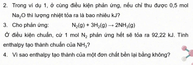 Trong ví dụ 1, ở cùng điều kiện phản ứng, nếu chỉ thu được 0,5 mol
Na_2O thì lượng nhiệt tỏa ra là bao nhiêu kJ? 
3. Cho phản ứng: N_2(g)+3H_2(g)to 2NH_3(g)
Ở điều kiện chuẩn, cứ 1 mol N_2 phản ứng hết sẽ tỏa ra 92,22 kJ. Tính 
enthalpy tạo thành chuẩn của NH_3 2 
4. Vì sao enthalpy tạo thành của một đơn chất bền lại bằng không?