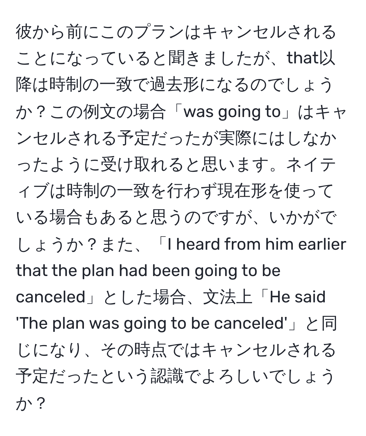 彼から前にこのプランはキャンセルされることになっていると聞きましたが、that以降は時制の一致で過去形になるのでしょうか？この例文の場合「was going to」はキャンセルされる予定だったが実際にはしなかったように受け取れると思います。ネイティブは時制の一致を行わず現在形を使っている場合もあると思うのですが、いかがでしょうか？また、「I heard from him earlier that the plan had been going to be canceled」とした場合、文法上「He said 'The plan was going to be canceled'」と同じになり、その時点ではキャンセルされる予定だったという認識でよろしいでしょうか？