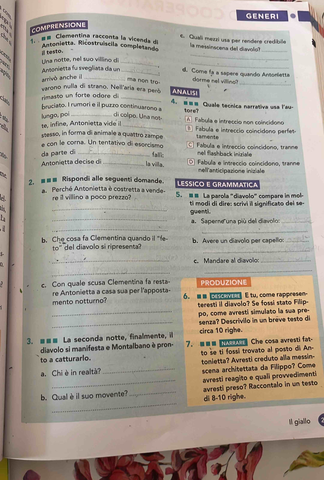 GENERI
   
COMPRENSIONE
B  1.   Clementina racconta la vicenda di
c. Quali mezzi usa per rendere credibile
Antonietta. Ricostruíscila completando
la messinscena del diavolo?_
il testo.
B Una notte, nel suo villino di__
arr
Antonietta fu svegliata da un_
_
d. Come fa a sapere quando Antonetta
apito
arrivò anche il_
ma non tro-
dorme nel villino?_
varono nulla di strano. Nell'aria era peró ANALISI
rimasto un forte odore di_
ciato
4. ■■■ Quale tecnica narrativa usa l'au-
bruciato. I rumori e il puzzo continuarono a tore?
  
lungo, poi_ di colpo. Una not- AFabula e intreccio non coincidono
te, infine, Antonietta vide il_
B Fabula e intreccio coincidono perfet-
stesso, in forma di animale a quattro zampe tamente
e con le corna. Un tentativo di esorcismo C Fabula e intreccio coincidono, tranne
n to.
da parte di _nel flashback iniziale
fallì:
Antoniętta decise di _D Fabula e intreccio coincídono, tranne
la villa.
nell'anticipazione iniziale
me,
2. ■■■ Rispondi alle seguenti domande. LESSICO E GRAMMATICA
a. Perché Antonietta è costretta a vende-
e]. re il villino a poco prezzo? 5. ■ ■ La parola “diavolo” compare in mol-
_
ti modi di dire: scrivi il significato dei se-
is
_
guenti.
La
_
a. Saperne una più del diavolo:_
, il
_
b. Che cosa fa Clementina quando il “fe- b. Avere un diavolo per capello:_
_
to” del diavolo si ripresenta?
S-
_c. Mandare al diavolo:_
_
_
0.
c. Con quale scusa Clementina fa resta- PRODUZIONE
re Antonietta a casa sua per l’apposta-
6.
mento notturno?   DESCRIVERE  ÉE tu, come rappresen-
teresti il diavolo? Se fossi stato Filip-
_po, come avresti simulato la sua pre-
_senza? Descrivilo in un breve testo di
3. ■■■ La seconda notte, finalmente, il circa 10 righe.
diavolo si manifesta e Montalbano è pron- 7. ■■■ NARRARE Che cosa avresti fat-
to a catturarlo. to se ti fossi trovato al posto di An-
scena architettata da Filippo? Come
_
a. Chi è in realtà? _tonietta? Avresti creduto alla messin-
avresti reagito e quali provvedimenti
_
b. Qual è il suo movente? _avresti preso? Raccontalo in un testo
di 8-10 righe.
Il giallo