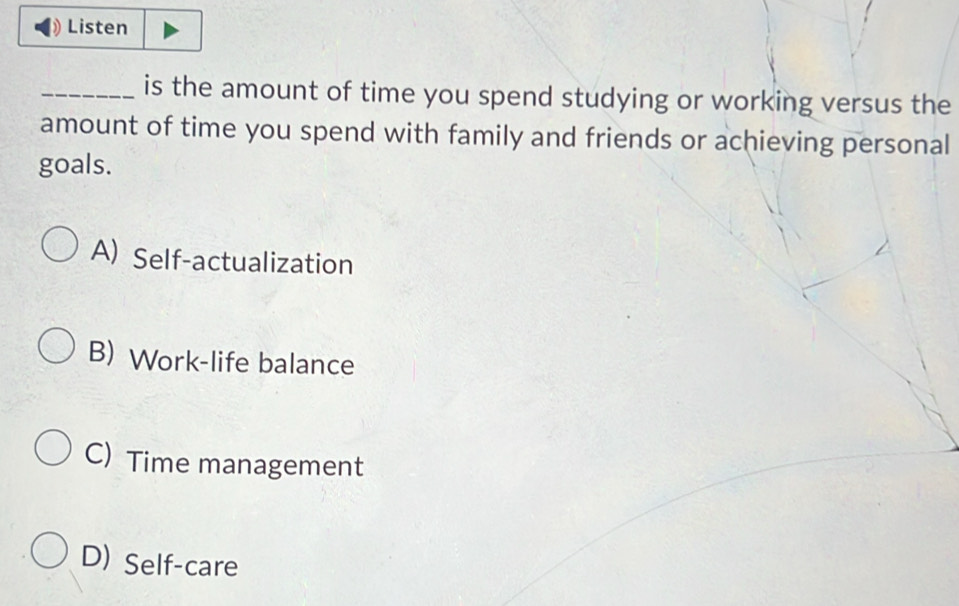 Listen
_is the amount of time you spend studying or working versus the
amount of time you spend with family and friends or achieving personal
goals.
A) Self-actualization
B) Work-life balance
C) Time management
D) Self-care