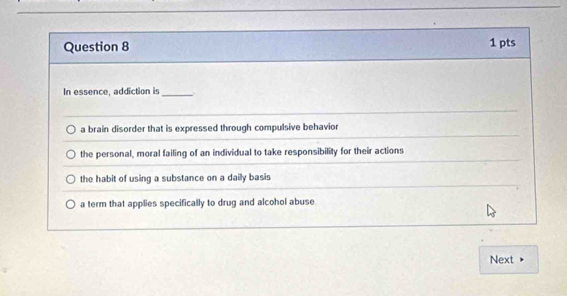 In essence, addiction is_
a brain disorder that is expressed through compulsive behavior
the personal, moral failing of an individual to take responsibility for their actions
the habit of using a substance on a daily basis
a term that applies specifically to drug and alcohol abuse
Next