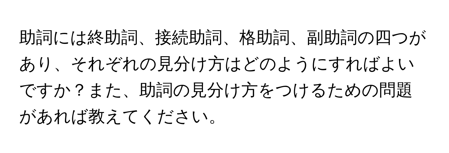 助詞には終助詞、接続助詞、格助詞、副助詞の四つがあり、それぞれの見分け方はどのようにすればよいですか？また、助詞の見分け方をつけるための問題があれば教えてください。