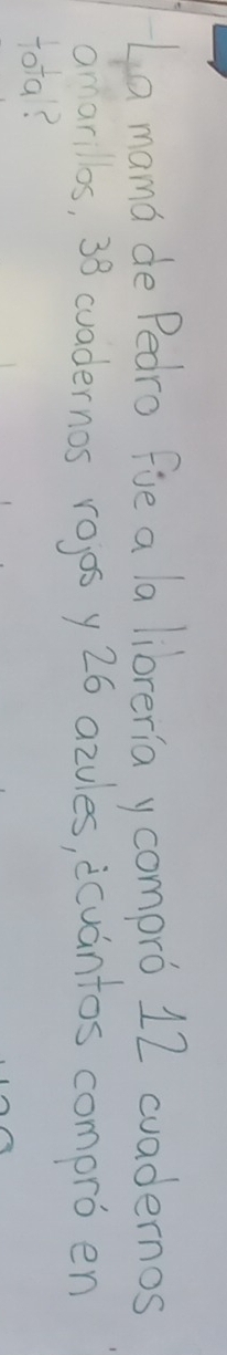 La mama de Pedro fie a la libreria y compro 12 cuadernos 
omarillos, 38 cuadernos rojos y26 azules, icuantos compro en 
tota?
