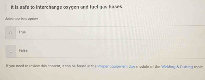 It is safe to interchange oxygen and fuel gas hoses.
Select the best option.
True
False
If you need to review this content, it can be found in the Proper Equipment Use module of the Welding & Cutting topic.