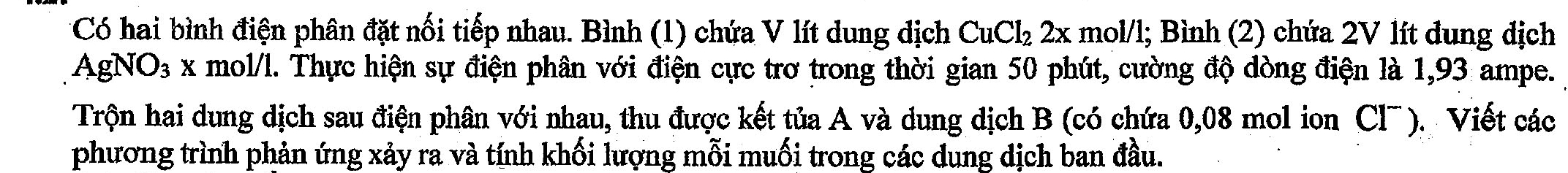 Có hai bình điện phân đặt nối tiếp nhau. Bình (1) chứa V lít dung dịch CuCl_22x mol/l; Bình (2) chứa 2V lít dung địch 
I AgNO 93 x mol/l. Thực hiện sự điện phân với điện cực trơ trong thời gian 50 phút, cường độ dòng điện là 1,93 ampe. 
Trộn hai dung dịch sau điện phân với nhau, thu được kết tủa A và dung dịch B (có chứa 0,08 mol ion Cl¯). Viết các 
phương trình phản ứng xảy ra và tính khối lượng mỗi muối trong các dung dịch ban đầu.