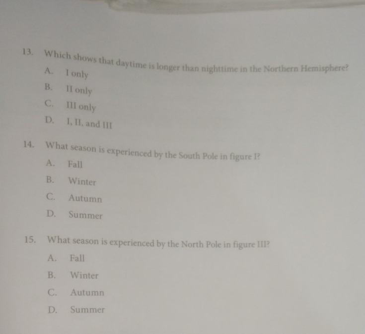 Which shows that daytime is longer than nighttime in the Northern Hemisphere?
A. I only
B. II only
C. III only
D. I, II, and III
14. What season is experienced by the South Pole in figure I?
A. Fall
B. Winter
C. Autumn
D. Summer
15. What season is experienced by the North Pole in figure III?
A. Fall
B. Winter
C. Autumn
D. Summer