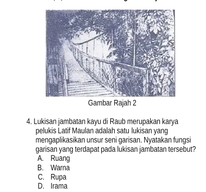 Gambar Rajah 2
4. Lukisan jambatan kayu di Raub merupakan karya
pelukis Latif Maulan adalah satu lukisan yang
mengaplikasikan unsur seni garisan. Nyatakan fungsi
garisan yang terdapat pada lukisan jambatan tersebut?
A. Ruang
B. Warna
C. Rupa
D. Irama