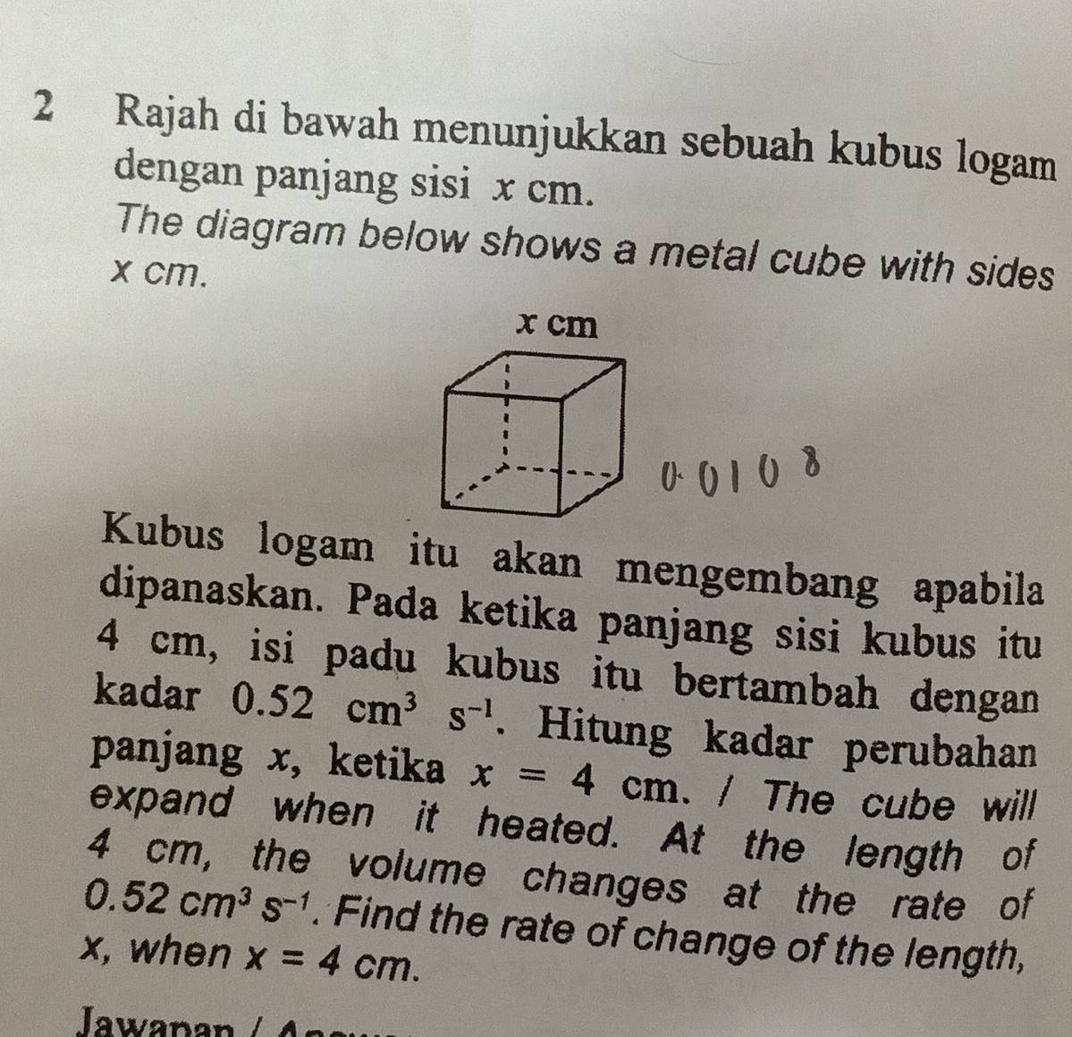 Rajah di bawah menunjukkan sebuah kubus logam 
dengan panjang sisi x cm. 
The diagram below shows a metal cube with sides
x cm. 
Kubus logam itu akan mengembang apabila 
dipanaskan. Pada ketika panjang sisi kubus itu
4 cm, isi padu kubus itu bertambah dengan 
kadar 0.52cm^3s^(-1). Hitung kadar perubahan 
panjang x, ketika x=4cm. / The cube will 
expand when it heated. At the length of
4 cm, the volume changes at the rate of
0.52cm^3s^(-1). Find the rate of change of the length,
x, when x=4cm. 
Jawapan / A