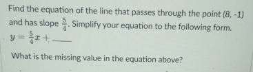 Find the equation of the line that passes through the point (8,-1)
and has slope  5/4 . Simplify your equation to the following form.
y= 5/4 x+ _ 
What is the missing value in the equation above?