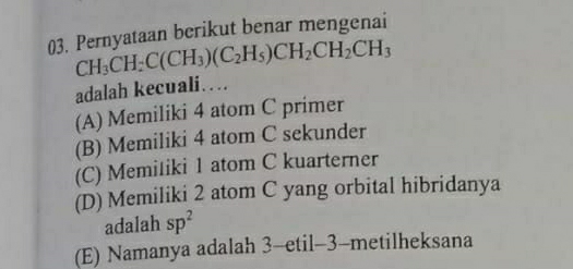 Pernyataan berikut benar mengenai
CH_3CH_2C(CH_3)(C_2H_5)CH_2CH_2CH_3
adalah kecuali…
(A) Memiliki 4 atom C primer
(B) Memiliki 4 atom C sekunder
(C) Memiliki 1 atom C kuarterner
(D) Memiliki 2 atom C yang orbital hibridanya
adalah sp^2
(E) Namanya adalah 3 -etil- 3 -metilheksana